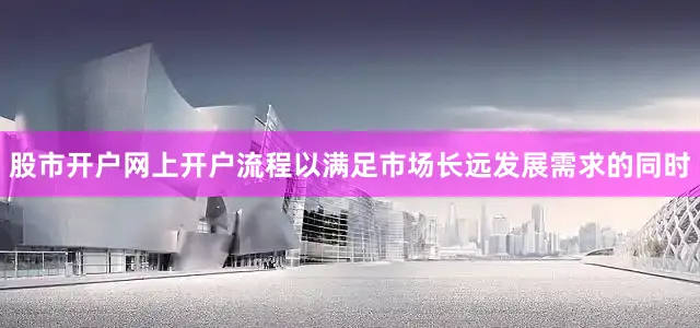 股市开户网上开户流程以满足市场长远发展需求的同时
