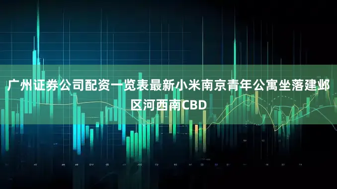 广州证券公司配资一览表最新小米南京青年公寓坐落建邺区河西南CBD