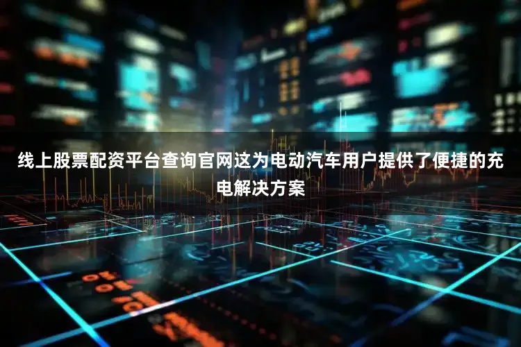 线上股票配资平台查询官网这为电动汽车用户提供了便捷的充电解决方案