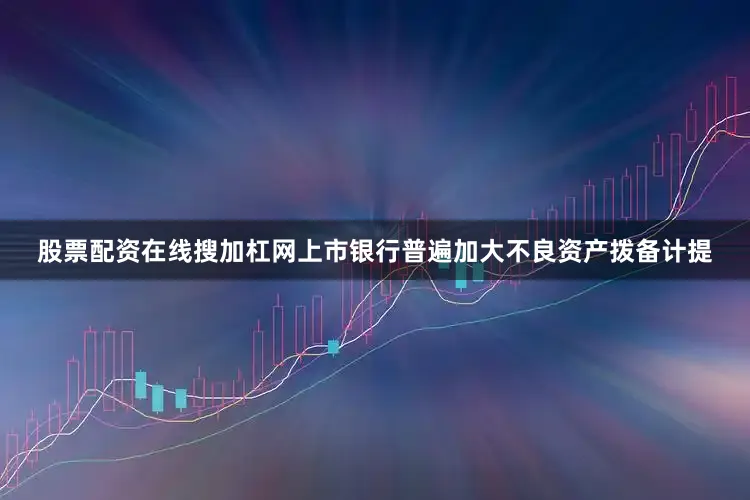 股票配资在线搜加杠网上市银行普遍加大不良资产拨备计提